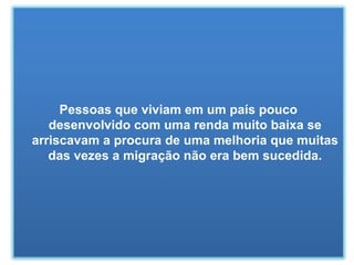 Pessoas que viviam em um país pouco desenvolvido com uma renda muito baixa se arriscavam a procura de uma melhoria que muitas das vezes a migração não era bem sucedida. 