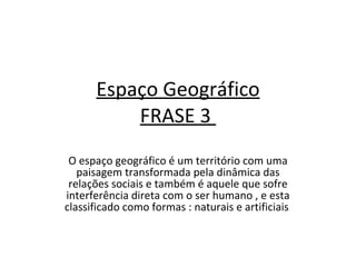 Espaço Geográfico FRASE 3  O espaço geográfico é um território com uma paisagem transformada pela dinâmica das relações sociais e também é aquele que sofre interferência direta com o ser humano , e esta classificado como formas : naturais e artificiais  