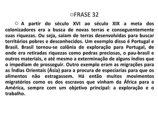 FRASE 32 A partir do século XVI ao século XIX a meta dos colonizadores era a busca de novas terras e conseguentemente suas riquezas. Ou seja, saiam de terras desenvolvidas para buscar territórios pobres e desconhecidos. Um exemplo disso é Portugal e Brasil. Brasil tornou-se colônia de exploração para Portugal, de onde era retiradas riquezas como pedras preciosas, o pau-brasil e outros materiais, e até mesmo a exterminação de alguns índios que o impediam de prosseguir. Outro exemplo eram as migrações para as Índias Orientais (Ásia) para a procura de especiarias para que os alimentos não estragassem. Há então muitos movimentos migratórios como os dos escravos que vinham da África para a América, sempre com um objetivo principal: a exploração e o trabalho. 