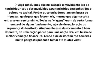 Logo concluímos que no passado o movimento era de territórios ricos e desenvolvidos para territórios desconhecidos e pobres no capital. Porém os colonizadores iam em busca de riquezas, quaisquer que fossem ela, mesmo que alguma coisa entrasse em seu caminho. Todas as “viagens” eram de certa forma em prol de algum fundamento, seja ele de exploração ou segurança do território. Atualmente esse deslocamento é bem diferente, de uma nação pobre para uma nação rica, em busca de melhor condição financeira. Tendo esse deslocamento barreiras muito perigosas podendo tomar até muitas vidas. 