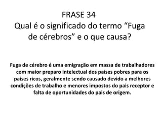 FRASE 34  Qual é o significado do termo “Fuga de cérebros” e o que causa? Fuga de cérebro é uma  emigração em massa  de trabalhadores com maior preparo intelectual dos países pobres para os países ricos, geralmente sendo causado devido a melhores  condições de trabalho e menores impostos do pais receptor e falta de oportunidades do pais de origem. 
