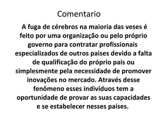 A fuga de cérebros na maioria das veses é feito por  uma organização ou pelo próprio governo para contratar profissionais  especializados de outros paises devido a falta de qualificação do próprio pais ou simplesmente pela necessidade de promover inovações no mercado. Através desse fenômeno esses indivíduos tem a oportunidade de provar as suas capacidades e se estabelecer nesses paises.  Comentario 