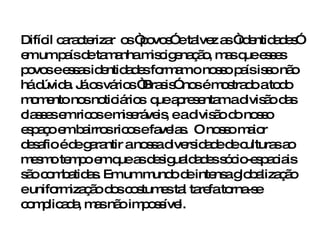 Difícil caracterizar  os “povos” e talvez as “identidades” em um país de tamanha miscigenação, mas que esses povos e essas identidades formam o nosso país isso não há dúvida. Já os vários “Brasis” nos é mostrado a todo momento nos noticiários  que apresentam a divisão das classes em ricos e miseráveis, e a divisão do nosso espaço em bairros ricos e favelas.  O nosso maior desafio é de garantir a nossa diversidade de culturas ao mesmo tempo em que as desigualdades sócio-espaciais são combatidas. Em um mundo de intensa globalização  e uniformização dos costumes tal tarefa torna-se complicada, mas não impossível.  