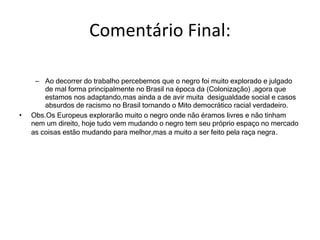 Comentário Final: Ao decorrer do trabalho percebemos que o negro foi muito explorado e julgado de mal forma principalmente no Brasil na época da (Colonização) ,agora que estamos nos adaptando,mas ainda a de avir muita  desigualdade social e casos absurdos de racismo no Brasil tornando o Mito democrático racial verdadeiro. Obs.Os Europeus explorarão muito o negro onde não éramos livres e não tinham nem um direito, hoje tudo vem mudando o negro tem seu próprio espaço no mercado as coisas estão mudando para melhor,mas a muito a ser feito pela raça negra . 