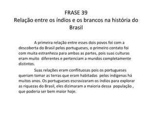 FRASE 39 Relação entre os índios e os brancos na história do Brasil A primeira relação entre esses dois povos foi com a descoberta do Brasil pelos portugueses, o primeiro contato foi com muita estranheza para ambas as partes, pois suas culturas eram muito  diferentes e pertenciam a mundos completamente distintos.  Suas relações eram conflituosas pois os portugueses queriam tomar as terras que eram habitadas  pelos indígenas há muitos anos. Os portugueses escravizaram os índios para explorar as riquezas do Brasil, eles dizimaram a maioria dessa  população , que poderia ser bem maior hoje.  