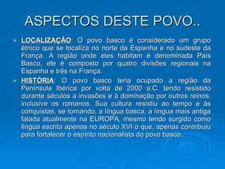 ASPECTOS DESTE POVO.. LOCALIZAÇÃO : O povo basco é considerado um grupo étnico que se localiza no norte da Espanha e no sudeste da França. A região onde eles habitam é denominada País Basco, ele é composto por quatro divisões regionais na Espanha e três na França. HISTÓRIA : O povo basco teria ocupado a região da Península Ibérica por volta de 2000 a.C. tendo resistido durante séculos a invasões e à dominação por outros reinos, inclusive os romanos. Sua cultura resistiu ao tempo e às conquistas, se tornando, a língua basca, a língua mais antiga falada atualmente na EUROPA, mesmo tendo surgido como língua escrita apenas no século XVI o que, apenas contribuiu para fortalecer o espírito nacionalista do povo basco.  