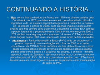 CONTINUANDO A HISTÓRIA... Mas , com o final da ditadura de Franco em 1975 e os direitos cedidos pela Constituição de 1978 que defende o respeito pela diversidade cultural e lingüística, e de um estatuto especial assegurando à Catalunha, à Galiza e ao País Basco o direito de utilizar suas próprias línguas e ainda outros direitos que lhes confere certa autonomia, a guerrilha do grupo ETA começa a perder força ante a população basca. Desta forma, em março de 2006 o ETA declara uma trégua que durou apenas 14 meses. O ETA já decretou várias tréguas desde 1981, mas, apenas oito delas foram de fato efetivadas.  Atualmente  o Partido Nacionalista Basco (PNV) tenta um acordo com o governo espanhol para a realização até o final de 2008, em caráter consultivo e, até 2010 de forma definitiva, de dois plebiscitos onde o povo basco decidirá sobre o tipo de governo a ser adotado e sobre a relação política entre o País Basco e a Espanha. No entanto, o primeiro – ministro espanhol, José Luis Zapatero, rejeita o plano Ibarretxe, como é chamado o plano lançado pelo PNV. Até lá as expectativas apontam que o ETA deverá decretar mais um cessa fogo como próximo ao plebiscito como manifestação de apoio ao PNV. 
