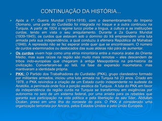 CONTINUAÇÃO DA HISTÓRIA... Após a 1ª. Guerra Mundial (1914-1918), com o desmembramento do Imperio Otomano, uma parte do Curdistão foi integrada no Iraque e a outra continuou na Turquia. A partir de 1924 o regime turco proíbe a língua, a cultura e as instituições curdas, tendo em vista o seu aniquilamento. Durante a 2a Guerra Mundial (1939-1945), os curdos que estavam sob o domínio do Irã empreendem uma luta armada pela sua independência, a qual conduziu à efémera República de Mahabad (1946). A repressão não se fez esperar onde quer que se encontrassem. O número de curdos exterminados ou deslocados das suas aldeias não pára de aumentar. Os curdos  vivem hoje como uma etnia minoritária entre a maioria árabe do Oriente Médio, mas suas raízes na região são muito mais remotas – eles descendem de tribos indo-européias que chegaram à antiga Mesopotâmia na pré-história da civilização. Converteram-se ao Islã, na fase da expansão maometana, mas mantiveram a identidade própria. PKK:  O Partido dos Trabalhadores do Curdistão (PKK), grupo clandestino formado por militantes armados, iniciou uma luta armada na Turquia há 23 anos. Criado em 1978, o PKK reivindica a criação de um Estado curdo independente no sudeste da Anatólia, a península onde fica a porção asiática da Turquia.  A luta do PKK em favor da independência da região curda na Turquia se transformou em exigências por autonomia no seio de um sistema federal, por uma anistia para os rebeldes que garanta sua participação na vida política e pela libertação de seu líder, Abdullah Ocalan, preso em uma ilha do noroeste do país. O PKK é considerado uma organização terrorista por Ancara, pelos Estados Unidos e pela União Européia. 