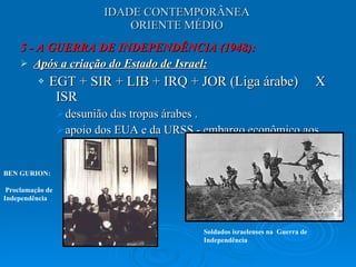 IDADE CONTEMPORÂNEA ORIENTE MÉDIO 5 - A GUERRA DE INDEPENDÊNCIA (1948): Após a criação do Estado de Israel: EGT + SIR + LIB + IRQ + JOR (Liga árabe)  X  ISR  desunião das tropas árabes . apoio dos EUA e da URSS - embargo econômico aos árabes.  BEN GURION: Proclamação de Independência Soldados israelenses na  Guerra de Independência 