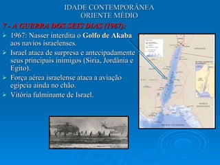 IDADE CONTEMPORÂNEA ORIENTE MÉDIO 7 - A GUERRA DOS SEIS DIAS (1967): 1967: Nasser interdita o  Golfo de Akaba  aos navios israelenses. Israel ataca de surpresa e antecipadamente seus principais inimigos (Síria, Jordânia e Egito).  Força aérea israelense ataca a aviação egípcia ainda no chão.  Vitória fulminante de Israel.  