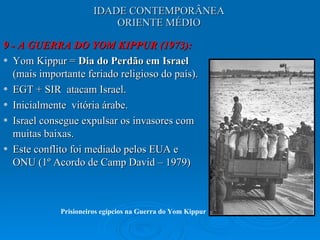 IDADE CONTEMPORÂNEA ORIENTE MÉDIO 9 - A GUERRA DO YOM KIPPUR (1973): Yom Kippur =  Dia do Perdão em Israel  (mais importante feriado religioso do país).  EGT + SIR  atacam Israel.  Inicialmente  vitória árabe.  Israel consegue expulsar os invasores com muitas baixas.  Este conflito foi mediado pelos EUA e ONU (1º Acordo de Camp David – 1979) Prisioneiros egípcios na Guerra do Yom Kippur 