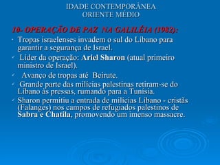 IDADE CONTEMPORÂNEA ORIENTE MÉDIO 10- OPERAÇÃO DE PAZ  NA GALILÉIA (1982):  Tropas israelenses invadem o sul do Líbano para garantir a segurança de Israel. Líder da operação:  Ariel Sharon  (atual primeiro ministro de Israel). Avanço de tropas até  Beirute. Grande parte das milícias palestinas retiram-se do Líbano às pressas, rumando para a Tunísia.  Sharon permitiu a entrada de milícias Líbano - cristãs (Falanges) nos campos de refugiados palestinos de  Sabra e Chatila , promovendo um imenso massacre. 