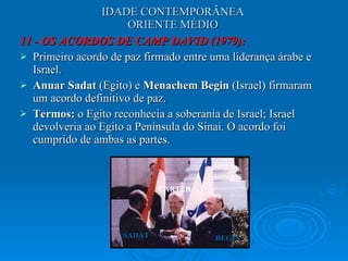 IDADE CONTEMPORÂNEA ORIENTE MÉDIO 11 - OS ACORDOS DE CAMP DAVID (1979): Primeiro acordo de paz firmado entre uma liderança árabe e Israel.  Anuar Sadat  (Egito) e  Menachem Begin  (Israel) firmaram um acordo definitivo de paz.  Termos:  o Egito reconhecia a soberania de Israel; Israel devolveria ao Egito a Península do Sinai. O acordo foi cumprido de ambas as partes.  CARTER SADAT BEGIN 