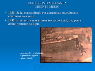 IDADE CONTEMPORÂNEA ORIENTE MÉDIO 1981:  Sadat é assassinado por extremistas muçulmanos contrários ao acordo.  1982:  Israel retira suas últimas tropas do Sinai, que passa definitivamente ao Egito.  Atentado terrorista mata o presidente egípcio Anuar Sadat. 