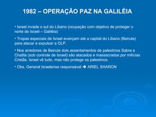 1982 – OPERAÇÃO PAZ NA GALILÉIA Israel invade o sul do Líbano (ocupação com objetivo de proteger o norte de Israel – Galiléia) Tropas especiais de Israel avançam até a capital do Líbano (Beirute) para atacar e expulsar a OLP. Nos arredores de Beirute dois assentamentos de palestinos Sabra e Chatila (sob controle de Israel) são atacados e massacrados por milícias Cristãs. Israel vê tudo, mas não protege os palestinos. Obs. General Israelense responsável    ARIEL SHARON 