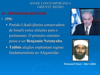 IDADE CONTEMPORÂNEA ORIENTE MÉDIO 14 - CRONOLOGIA RECENTE: 1996: Partido Likud (direita conservadora de Israel) vence eleições para o parlamento. O primeiro ministro passa a ser  Benjamin Netanyahu . Talibãs  afegãos implantam regime fundamentalista no Afeganistão.  Mohamed Omar – líder talibã 