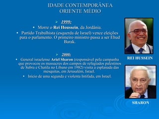 IDADE CONTEMPORÂNEA ORIENTE MÉDIO 1999: Morre o  Rei Houssein , da Jordânia. Partido Trabalhista (esquerda de Israel) vence eleições para o parlamento. O primeiro ministro passa a ser Ehud Barak. 2000: General israelense  Ariel Sharon  (responsável pela campanha que provocou os massacres dos campos de refugiados palestinos de Sabra e Chatila no Líbano em 1982) visita a esplanada das mesquitas, em Jerusalém, Israel.  Início de uma segunda e violenta Intifada, em Israel. REI HUSSEIN SHARON 