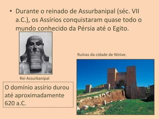 • Durante o reinado de Assurbanipal (séc. VII
a.C.), os Assírios conquistaram quase todo o
mundo conhecido da Pérsia até o Egito.
Rei Assurbanipal
Ruínas da cidade de Nínive.
O domínio assírio durou
até aproximadamente
620 a.C.
 