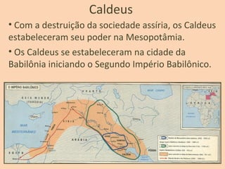 Caldeus
• Com a destruição da sociedade assíria, os Caldeus
estabeleceram seu poder na Mesopotâmia.
• Os Caldeus se estabeleceram na cidade da
Babilônia iniciando o Segundo Império Babilônico.
 