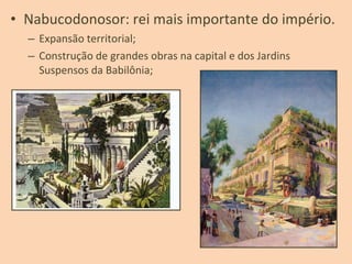 • Nabucodonosor: rei mais importante do império.
– Expansão territorial;
– Construção de grandes obras na capital e dos Jardins
Suspensos da Babilônia;
 