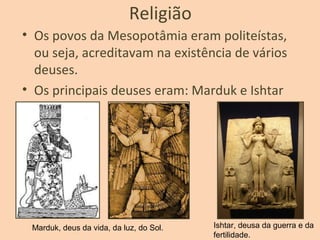 Religião
• Os povos da Mesopotâmia eram politeístas,
ou seja, acreditavam na existência de vários
deuses.
• Os principais deuses eram: Marduk e Ishtar
Marduk, deus da vida, da luz, do Sol. Ishtar, deusa da guerra e da
fertilidade.
 