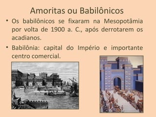 Amoritas ou Babilônicos
• Os babilônicos se fixaram na Mesopotâmia
por volta de 1900 a. C., após derrotarem os
acadianos.
• Babilônia: capital do Império e importante
centro comercial.
 