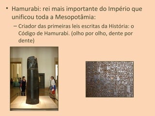 • Hamurabi: rei mais importante do Império que
unificou toda a Mesopotâmia:
– Criador das primeiras leis escritas da História: o
Código de Hamurabi. (olho por olho, dente por
dente)
 