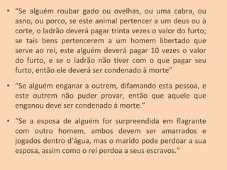 • “Se alguém roubar gado ou ovelhas, ou uma cabra, ou
asno, ou porco, se este animal pertencer a um deus ou à
corte, o ladrão deverá pagar trinta vezes o valor do furto;
se tais bens pertencerem a um homem libertado que
serve ao rei, este alguém deverá pagar 10 vezes o valor
do furto, e se o ladrão não tiver com o que pagar seu
furto, então ele deverá ser condenado à morte”
• “Se alguém enganar a outrem, difamando esta pessoa, e
este outrem não puder provar, então que aquele que
enganou deve ser condenado à morte.”
• “Se a esposa de alguém for surpreendida em flagrante
com outro homem, ambos devem ser amarrados e
jogados dentro d'água, mas o marido pode perdoar a sua
esposa, assim como o rei perdoa a seus escravos.”
 