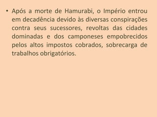 • Após a morte de Hamurabi, o Império entrou
em decadência devido às diversas conspirações
contra seus sucessores, revoltas das cidades
dominadas e dos camponeses empobrecidos
pelos altos impostos cobrados, sobrecarga de
trabalhos obrigatórios.
 