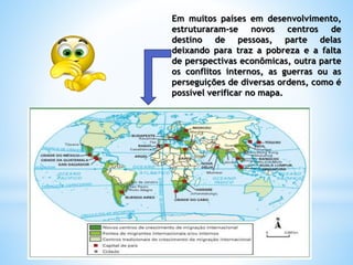 Em muitos países em desenvolvimento,
estruturaram-se novos centros de
destino de pessoas, parte delas
deixando para traz a pobreza e a falta
de perspectivas econômicas, outra parte
os conflitos internos, as guerras ou as
perseguições de diversas ordens, como é
possível verificar no mapa.
 
