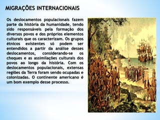 MIGRAÇÕES INTERNACIONAIS
Os deslocamentos populacionais fazem
parte da história da humanidade, tendo
sido responsáveis pela formação dos
diversos povos e dos próprios elementos
culturais que os caracterizam. Os grupos
étnicos existentes só podem ser
entendidos a partir da análise desses
deslocamentos, considerando-se os
choques e as assimilações culturais dos
povos ao longo da história. Com os
deslocamentos populacionais, extensas
regiões da Terra foram sendo ocupadas e
colonizadas. O continente americano é
um bom exemplo desse processo.
 