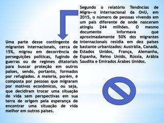 Segundo o relatório Tendncias de
Migra•‹o Internacional da OnU, em
2015, o número de pessoas vivendo em
um país diferente de onde nasceram
atingiu 244 milhões. O mesmo
documento informava que
aproximadamente 50% dos migrantes
internacionais residia em dez países
bastante urbanizados: Austrália, Canadá,
Estados Unidos, França, Alemanha,
Espanha, Reino Unido, Rússia, Arábia
Saudita e Emirados Árabes Unidos.
Uma parte desse contingente de
migrantes internacionais, cerca de
15%, migrou em decorrência de
perseguições políticas, fugindo de
guerras ou de regimes ditatoriais
para buscar proteção em outros
países, sendo, portanto, formados
por refugiados. A maioria, porém, é
composta por pessoas que migraram
por motivos econômicos, ou seja,
que decidiram trocar uma situação
de vida sem perspectivas em sua
terra de origem pela esperança de
encontrar uma situação de vida
melhor em outros países.
 