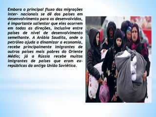 Embora o principal fluxo das migrações
inter- nacionais se dê dos países em
desenvolvimento para os desenvolvidos,
é importante salientar que eles ocorrem
em todas as direções, inclusive entre
países de nível de desenvolvimento
semelhante. A Arábia Saudita, onde o
petróleo ajuda a dinamizar a economia,
recebe principalmente imigrantes de
outros países mais pobres do Oriente
Médio; já a Rússia recebe muitos
imigrantes de países que eram ex-
repúblicas da antiga União Soviética.
 