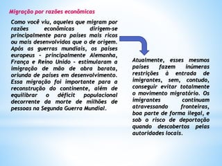 Migração por razões econômicas
Como você viu, aqueles que migram por
razões econômicas dirigem-se
principalmente para países mais ricos
ou mais desenvolvidos que o de origem.
Após as guerras mundiais, os países
europeus – principalmente Alemanha,
França e Reino Unido – estimularam a
imigração de mão de obra barata,
oriunda de países em desenvolvimento.
Essa migração foi importante para a
reconstrução do continente, além de
equilibrar o déficit populacional
decorrente da morte de milhões de
pessoas na Segunda Guerra Mundial.
Atualmente, esses mesmos
países fazem inúmeras
restrições à entrada de
imigrantes, sem, contudo,
conseguir evitar totalmente
o movimento migratório. Os
imigrantes continuam
atravessando fronteiras,
boa parte de forma ilegal, e
sob o risco de deportação
quando descobertos pelas
autoridades locais.
 