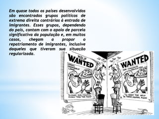 Em quase todos os países desenvolvidos
são encontrados grupos políticos de
extrema direita contrários à entrada de
imigrantes. Esses grupos, dependendo
do país, contam com o apoio de parcela
significativa da população e, em muitos
casos, chegam a propor o
repatriamento de imigrantes, inclusive
daqueles que tiveram sua situação
regularizada.
 
