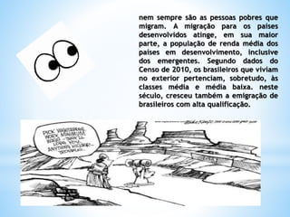 nem sempre são as pessoas pobres que
migram. A migração para os países
desenvolvidos atinge, em sua maior
parte, a população de renda média dos
países em desenvolvimento, inclusive
dos emergentes. Segundo dados do
Censo de 2010, os brasileiros que viviam
no exterior pertenciam, sobretudo, às
classes média e média baixa. neste
século, cresceu também a emigração de
brasileiros com alta qualificação.
 