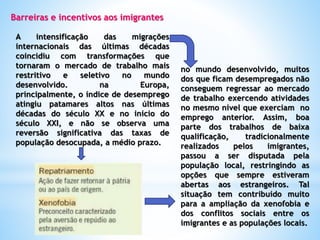 Barreiras e incentivos aos imigrantes
A intensificação das migrações
internacionais das últimas décadas
coincidiu com transformações que
tornaram o mercado de trabalho mais
restritivo e seletivo no mundo
desenvolvido. na Europa,
principalmente, o índice de desemprego
atingiu patamares altos nas últimas
décadas do século XX e no início do
século XXI, e não se observa uma
reversão significativa das taxas de
população desocupada, a médio prazo.
no mundo desenvolvido, muitos
dos que ficam desempregados não
conseguem regressar ao mercado
de trabalho exercendo atividades
no mesmo nível que exerciam no
emprego anterior. Assim, boa
parte dos trabalhos de baixa
qualificação, tradicionalmente
realizados pelos imigrantes,
passou a ser disputada pela
população local, restringindo as
opções que sempre estiveram
abertas aos estrangeiros. Tal
situação tem contribuído muito
para a ampliação da xenofobia e
dos conflitos sociais entre os
imigrantes e as populações locais.
 