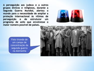 A perseguição aos judeus e a outros
grupos étnicos e religiosos, durante a
Segunda Guerra Mundial, alertou o
mundo para a necessidade de ampliar a
proteção internacional às vítimas de
perseguição e de estruturar um
programa de asilo que envolvesse o
maior número possível de países.
Foto tirando de
um campo de
concentração da
segunda guerra
na Alemanha
 