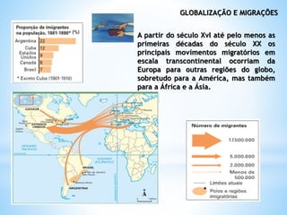 GLOBALIZAÇÃO E MIGRAÇÕES
A partir do século XvI até pelo menos as
primeiras décadas do século XX os
principais movimentos migratórios em
escala transcontinental ocorriam da
Europa para outras regiões do globo,
sobretudo para a América, mas também
para a África e a Ásia.
 