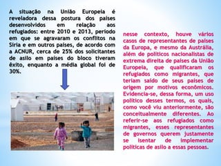 A situação na União Europeia é
reveladora dessa postura dos países
desenvolvidos em relação aos
refugiados: entre 2010 e 2013, período
em que se agravaram os conflitos na
Síria e em outros países, de acordo com
a ACNUR, cerca de 25% dos solicitantes
de asilo em países do bloco tiveram
êxito, enquanto a média global foi de
30%.
nesse contexto, houve vários
casos de representantes de países
da Europa, e mesmo da Austrália,
além de políticos nacionalistas de
extrema direita de países da União
Europeia, que qualificaram os
refugiados como migrantes, que
teriam saído de seus países de
origem por motivos econômicos.
Evidencia-se, dessa forma, um uso
político desses termos, os quais,
como você viu anteriormente, são
conceitualmente diferentes. Ao
referir-se aos refugiados como
migrantes, esses representantes
de governos querem justamente
se isentar de implementar
políticas de asilo a essas pessoas.
 