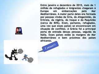 Entre janeiro e dezembro de 2015, mais de 1
milhão de refugiados e imigrantes chegaram à
Europa em embarcações pelo Mar
Mediterrâneo. A maior parte deles era formada
por pessoas vindas da Síria, do Afeganistão, da
Eritreia, da nigéria, do Iraque e do Paquistão
(cerca de 80%). Eram, portanto, refugiados,
uma vez que esses países se encontravam em
situação de conflitos. A Grécia foi a principal
porta de entrada dessas pessoas, seguida da
Itália. Esses países estão às margens do Mar
Mediterrâneo e bem próximos dos países
africanos.
 