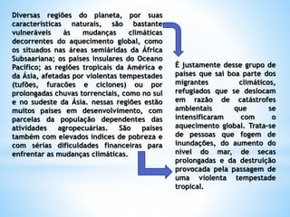 Diversas regiões do planeta, por suas
características naturais, são bastante
vulneráveis às mudanças climáticas
decorrentes do aquecimento global, como
os situados nas áreas semiáridas da África
Subsaariana; os países insulares do Oceano
Pacífico; as regiões tropicais da América e
da Ásia, afetadas por violentas tempestades
(tufões, furacões e ciclones) ou por
prolongadas chuvas torrenciais, como no sul
e no sudeste da Ásia. nessas regiões estão
muitos países em desenvolvimento, com
parcelas da população dependentes das
atividades agropecuárias. São países
também com elevados índices de pobreza e
com sérias dificuldades financeiras para
enfrentar as mudanças climáticas.
É justamente desse grupo de
países que sai boa parte dos
migrantes climáticos,
refugiados que se deslocam
em razão de catástrofes
ambientais que se
intensificaram com o
aquecimento global. Trata-se
de pessoas que fogem de
inundações, do aumento do
nível do mar, de secas
prolongadas e da destruição
provocada pela passagem de
uma violenta tempestade
tropical.
 