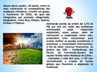 diante desse quadro, 20 países, entre os
mais vulneráveis às consequências das
mudanças climáticas, criaram um grupo,
o Vulnerável 20 (V20), do qual são
integrantes, por exemplo, Afeganistão,
Bangladesh, Costa Rica, Etiópia, Quênia,
Kiribati e Filipinas. Estimando perdas da ordem de 2,5% do
PIB por ano em razão dos problemas
enfrentados pelas catástrofes
ambientais, esses países, além de
reforçarem a cooperação entre eles,
pretendem criar mecanismos para
avaliar melhor as perdas econômicas e
pressionar a comunidade internacional,
a fim de obter recursos financeiros. no
âmbito das COP – Conferências das
Partes, da Convenção-Quadro das
nações Unidas sobre Mudança do Clima –
, realizadas a cada dois anos, o v20 vem
reivindicando a criação de fundos
globais que financiem a adaptação às
mudanças.
 