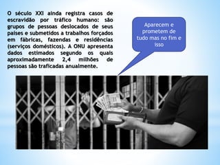 O século XXI ainda registra casos de
escravidão por tráfico humano: são
grupos de pessoas deslocados de seus
países e submetidos a trabalhos forçados
em fábricas, fazendas e residências
(serviços domésticos). A ONU apresenta
dados estimados segundo os quais
aproximadamente 2,4 milhões de
pessoas são traficadas anualmente.
Aparecem e
prometem de
tudo mas no fim e
isso
 