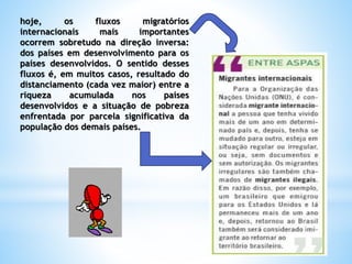 hoje, os fluxos migratórios
internacionais mais importantes
ocorrem sobretudo na direção inversa:
dos países em desenvolvimento para os
países desenvolvidos. O sentido desses
fluxos é, em muitos casos, resultado do
distanciamento (cada vez maior) entre a
riqueza acumulada nos países
desenvolvidos e a situação de pobreza
enfrentada por parcela significativa da
população dos demais países.
 