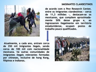 IMIGRANTES CLANDESTINOS
de acordo com o Pew Research Center,
entre os imigrantes clandestinos – cerca
de 11,3 milhões –, destacam-se os
mexicanos, que compõem aproximada-
mente 50% desse grupo e, ao
ingressarem ilegalmente em território
estadunidense, ocupam postos de
trabalho pouco qualificados.
Atualmente, a cada ano, entram cerca
de 350 mil imigrantes ilegais, sendo
cerca de 100 mil com nacionalidade
mexicana. há outras comunidades de
imigrantes ilegais relevantes formadas
por chineses, inclusive de hong Kong,
filipinos e indianos.
 
