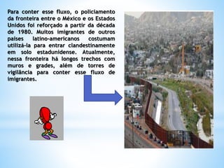 Para conter esse fluxo, o policiamento
da fronteira entre o México e os Estados
Unidos foi reforçado a partir da década
de 1980. Muitos imigrantes de outros
países latino-americanos costumam
utilizá-la para entrar clandestinamente
em solo estadunidense. Atualmente,
nessa fronteira há longos trechos com
muros e grades, além de torres de
vigilância para conter esse fluxo de
imigrantes.
 