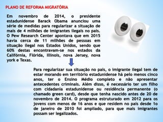 PLANO DE REFORMA MIGRATÓRIA
Em novembro de 2014, o presidente
estadunidense Barack Obama anunciou uma
série de medidas para regularizar a situação de
mais de 4 milhões de imigrantes ilegais no país.
O Pew Research Center apontava que em 2015
havia cerca de 11 milhões de pessoas em
situação ilegal nos Estados Unidos, sendo que
60% destas encontravam-se nos estados da
Califórnia, Flórida, Illinois, nova Jersey, nova
york e Texas.
Para regularizar sua situação no país, o imigrante ilegal tem de
estar morando em território estadunidense há pelo menos cinco
anos, ter o Ensino Médio completo e não apresentar
antecedentes criminais. Além disso, é necessário ter um filho
com cidadania estadunidense ou residência permanente (o
chamado green card), desde que tenha nascido antes de 20 de
novembro de 2014. O programa estruturado em 2012 para os
jovens com menos de 16 anos e que residem no país desde 1o
de janeiro de 2010 foi ampliado, para que mais imigrantes
possam ser legalizados.
 