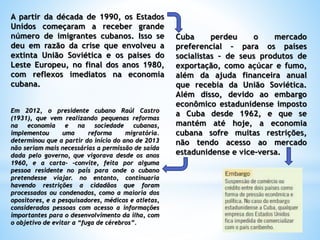 A partir da década de 1990, os Estados
Unidos começaram a receber grande
número de imigrantes cubanos. Isso se
deu em razão da crise que envolveu a
extinta União Soviética e os países do
Leste Europeu, no final dos anos 1980,
com reflexos imediatos na economia
cubana.
Cuba perdeu o mercado
preferencial – para os países
socialistas – de seus produtos de
exportação, como açúcar e fumo,
além da ajuda financeira anual
que recebia da União Soviética.
Além disso, devido ao embargo
econômico estadunidense imposto
a Cuba desde 1962, e que se
mantém até hoje, a economia
cubana sofre muitas restrições,
não tendo acesso ao mercado
estadunidense e vice-versa.
Em 2012, o presidente cubano Raúl Castro
(1931), que vem realizando pequenas reformas
na economia e na sociedade cubanas,
implementou uma reforma migratória.
determinou que a partir do início do ano de 2013
não seriam mais necessárias a permissão de saída
dada pelo governo, que vigorava desde os anos
1960, e a carta- -convite, feita por alguma
pessoa residente no país para onde o cubano
pretendesse viajar. no entanto, continuaria
havendo restrições a cidadãos que foram
processados ou condenados, como a maioria dos
opositores, e a pesquisadores, médicos e atletas,
considerados pessoas com acesso a informações
importantes para o desenvolvimento da ilha, com
o objetivo de evitar a “fuga de cérebros”.
 
