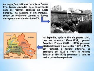 As migrações politicas durante a Guerra
Fria foram causadas pela insatisfação
com os regimes políticos no Leste
Europeu, na Espanha e em Portugal,
sendo um fenômeno comum na Europa
na segunda metade do século XX.
na Espanha, após o fim da guerra civil,
que ocorreu entre 1936 e 1939, o general
Francisco Franco (1892- -1975) governou
ditatorialmente o país entre 1939 e 1975.
Em Portugal, o regime ditatorial se
estendeu de 1926 a 1974, e António
Salazar (1889-1970) governou o país na
maior parte desse período.
 